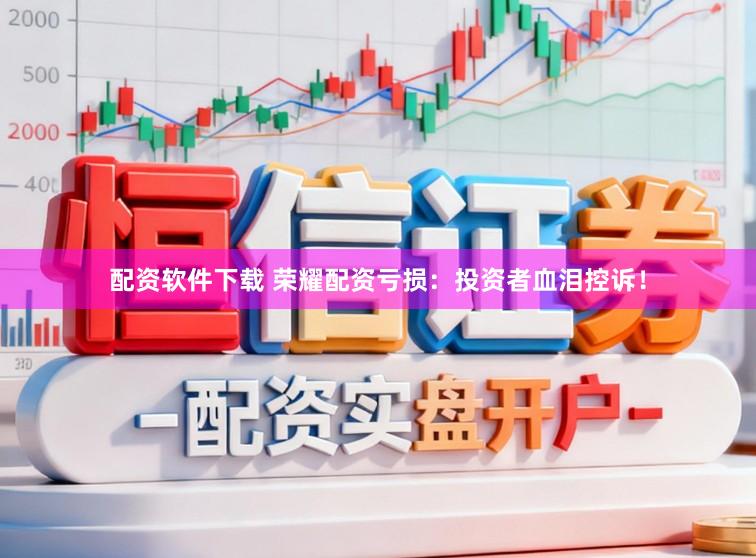 配资软件下载 荣耀配资亏损：投资者血泪控诉！